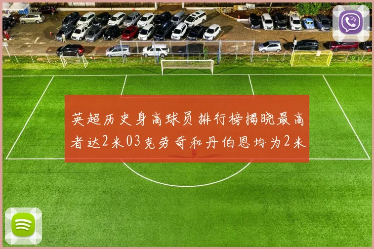 英超历史身高球员排行榜揭晓最高者达2米03克劳奇和丹伯恩均为2米01