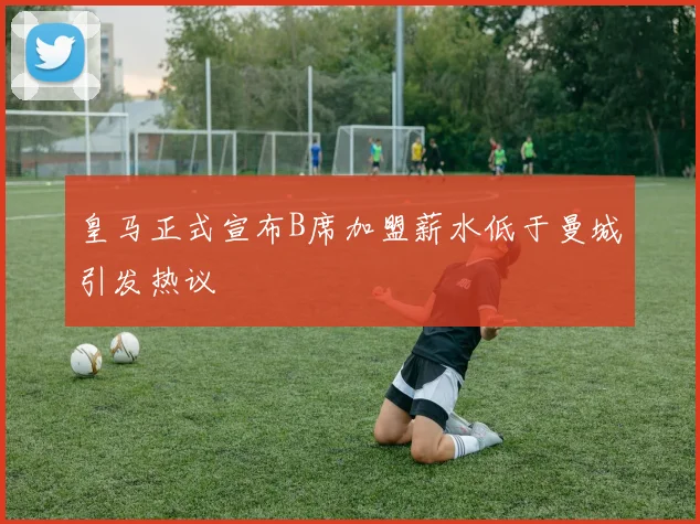 皇马正式宣布B席加盟薪水低于曼城引发热议