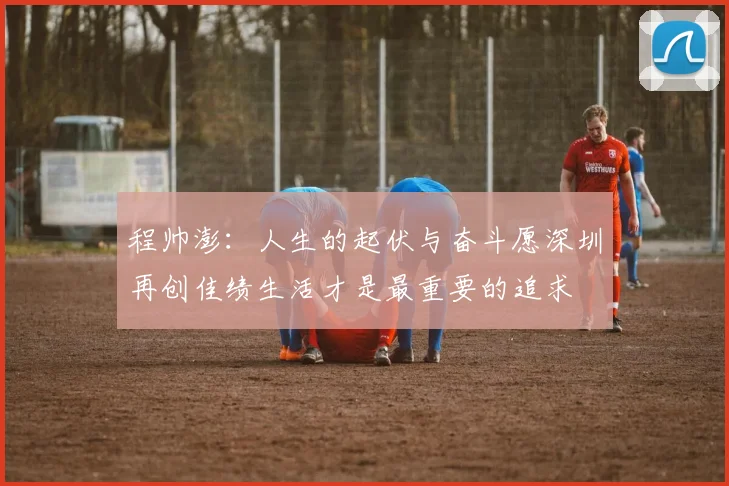 程帅澎：人生的起伏与奋斗愿深圳再创佳绩生活才是最重要的追求