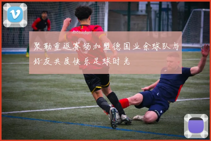 聚勒重返赛场加盟德国业余球队与好友共度快乐足球时光