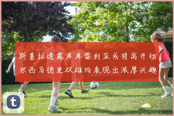 斯基拉透露库库雷利亚或将离开切尔西马德里双雄均表现出浓厚兴趣