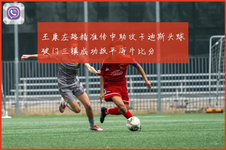王康左路精准传中助攻卡迪斯头球破门三镇成功扳平海牛比分