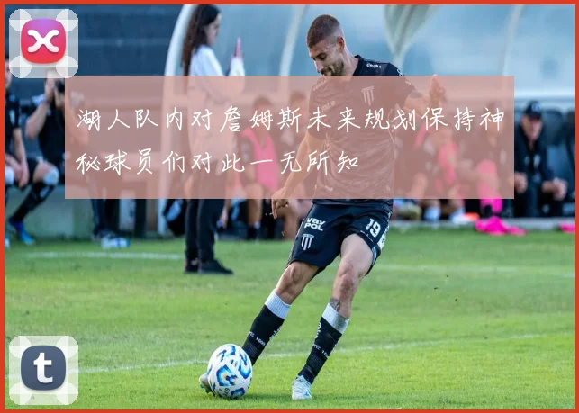 湖人队内对詹姆斯未来规划保持神秘球员们对此一无所知