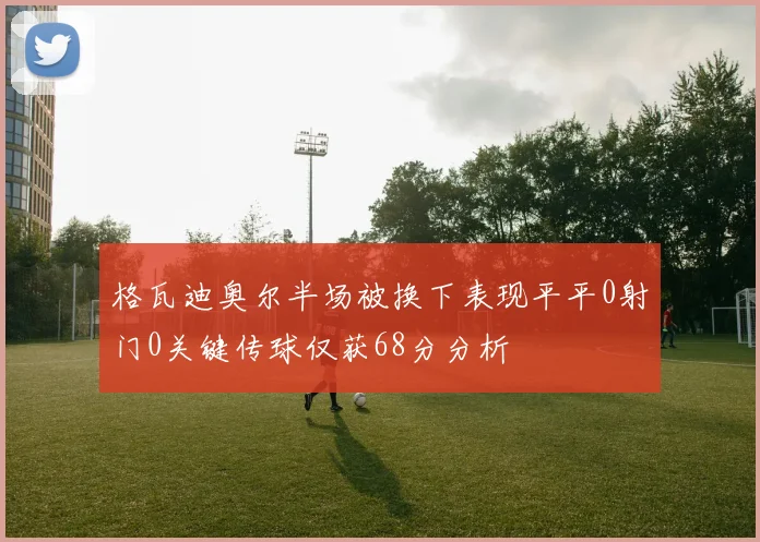 格瓦迪奥尔半场被换下表现平平0射门0关键传球仅获68分分析