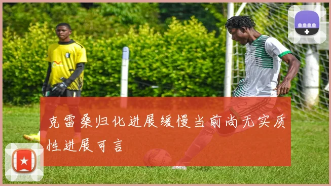 克雷桑归化进展缓慢当前尚无实质性进展可言