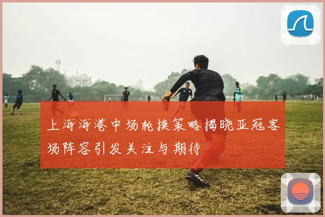 上海海港中场轮换策略揭晓亚冠客场阵容引发关注与期待