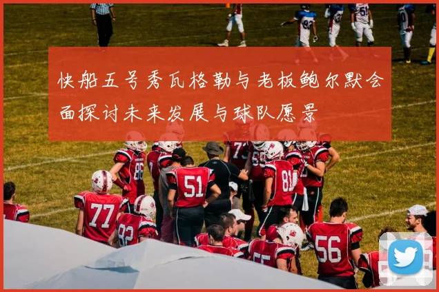 快船五号秀瓦格勒与老板鲍尔默会面探讨未来发展与球队愿景