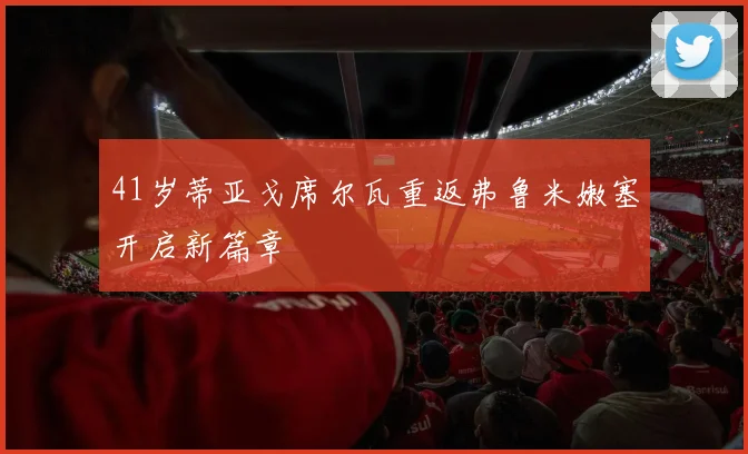 41岁蒂亚戈席尔瓦重返弗鲁米嫩塞开启新篇章