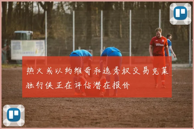 热火或以约维奇和选秀权交易克莱独行侠正在评估潜在报价