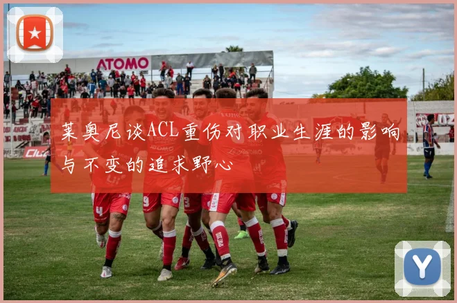 莱奥尼谈ACL重伤对职业生涯的影响与不变的追求野心