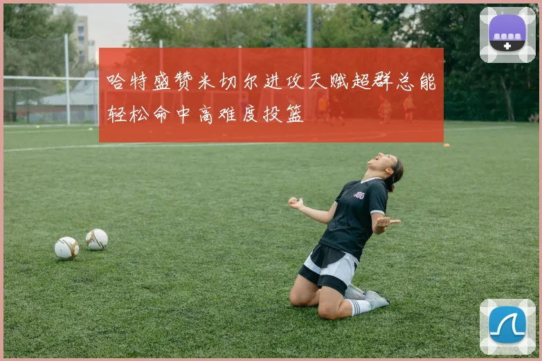 哈特盛赞米切尔进攻天赋超群总能轻松命中高难度投篮
