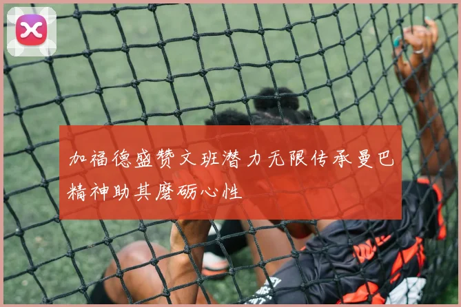 加福德盛赞文班潜力无限传承曼巴精神助其磨砺心性