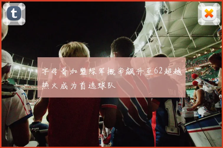字母哥加盟绿军概率飙升至62超越热火成为首选球队