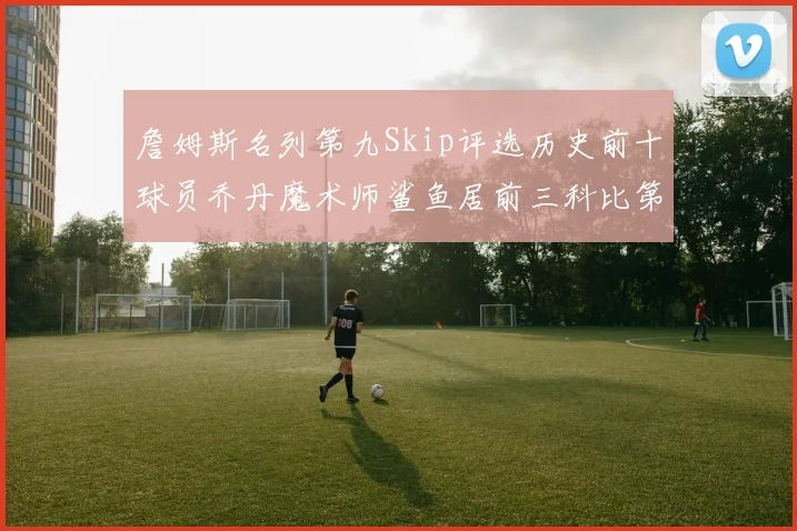 詹姆斯名列第九Skip评选历史前十球员乔丹魔术师鲨鱼居前三科比第七