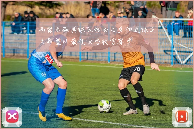 西蒙尼强调球队机会众多但进球乏力希望以最佳状态收官赛季