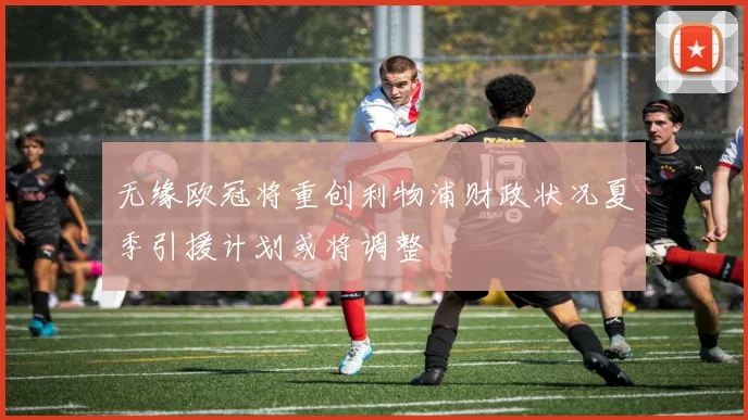 无缘欧冠将重创利物浦财政状况夏季引援计划或将调整