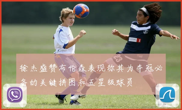徐杰盛赞布伦森表现称其为夺冠必备的关键拼图和五星级球员