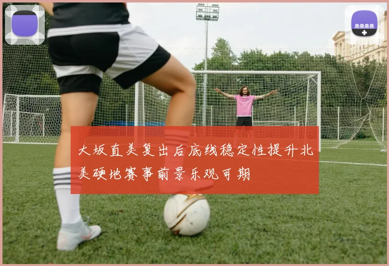大坂直美复出后底线稳定性提升北美硬地赛事前景乐观可期
