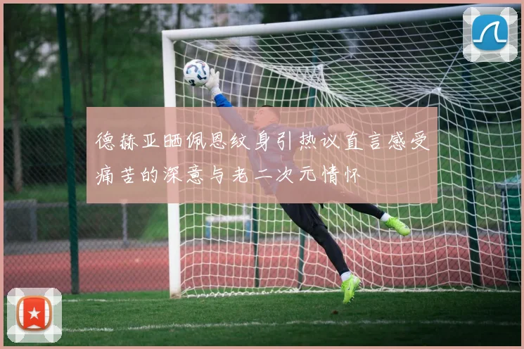 德赫亚晒佩恩纹身引热议直言感受痛苦的深意与老二次元情怀