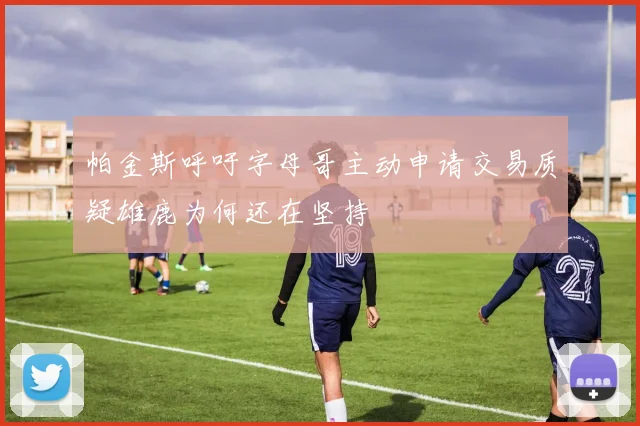 帕金斯呼吁字母哥主动申请交易质疑雄鹿为何还在坚持