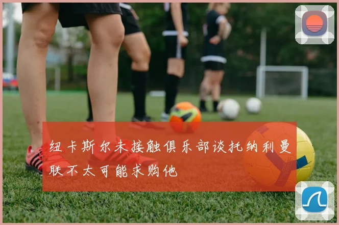 纽卡斯尔未接触俱乐部谈托纳利曼联不太可能求购他