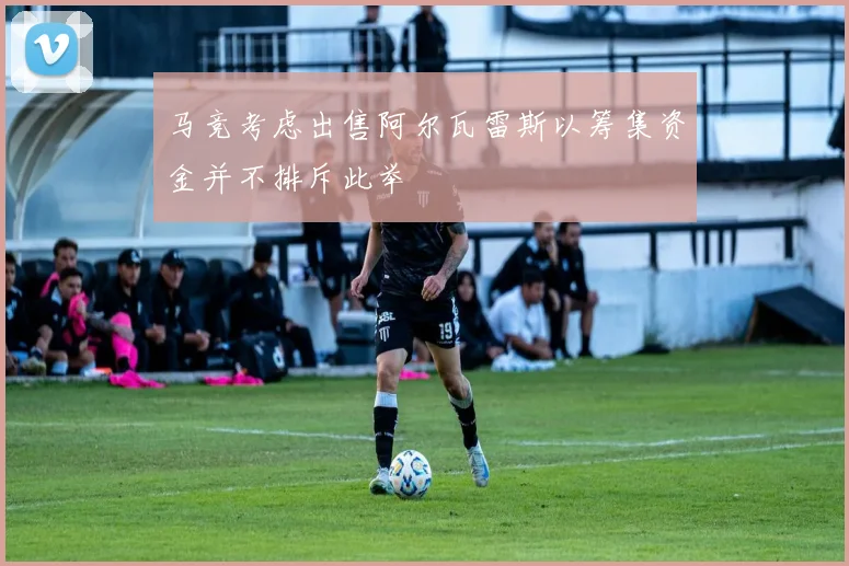 马竞考虑出售阿尔瓦雷斯以筹集资金并不排斥此举