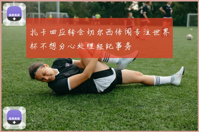 扎卡回应转会切尔西传闻专注世界杯不想分心处理经纪事务
