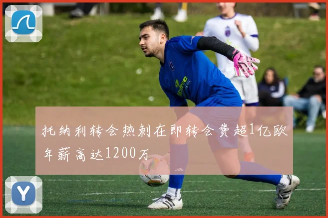 托纳利转会热刺在即转会费超1亿欧年薪高达1200万