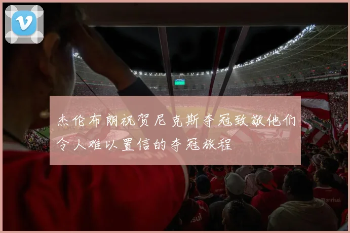 杰伦布朗祝贺尼克斯夺冠致敬他们令人难以置信的夺冠旅程