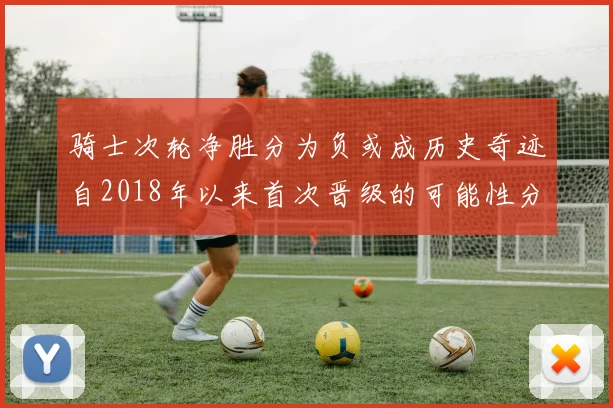 骑士次轮净胜分为负或成历史奇迹自2018年以来首次晋级的可能性分析