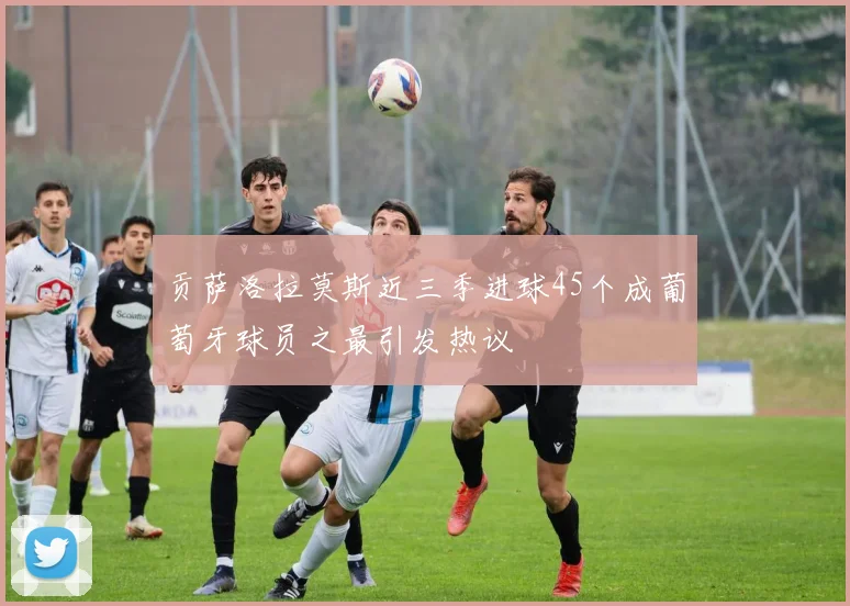贡萨洛拉莫斯近三季进球45个成葡萄牙球员之最引发热议