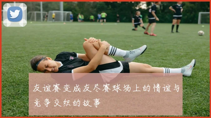 友谊赛变成友尽赛球场上的情谊与竞争交织的故事