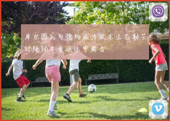库尔图瓦与德约成为股东法乙勒芒时隔16年重返法甲舞台